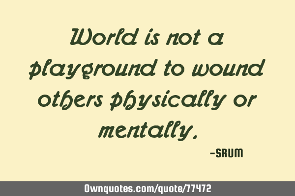 World is not a playground to wound others physically or