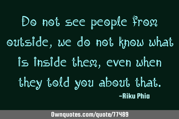 Do not see people from outside, we do not know what is inside them, even when they told you about