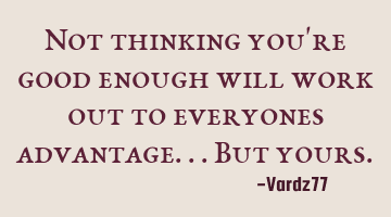 Not thinking you're good enough will work out to everyones advantage...but yours.