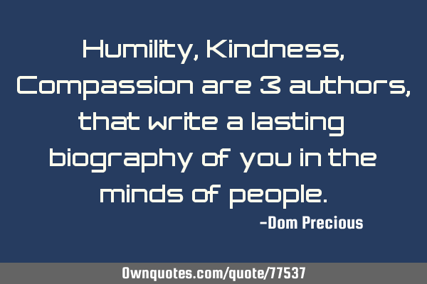 Humility, Kindness, Compassion are 3 authors, that write a lasting biography of you in the minds of