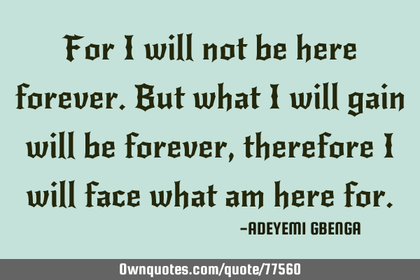For i will not be here forever.But what i will gain will be forever, therefore i will face what am
