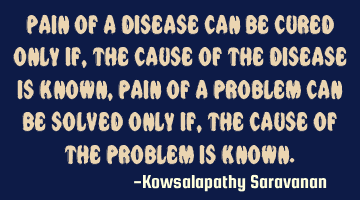 Pain of a disease can be cured only if ,the cause of the disease is known,pain of a problem can be