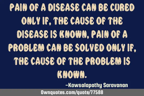 Pain of a disease can be cured only if ,the cause of the disease is known,pain of a problem can be