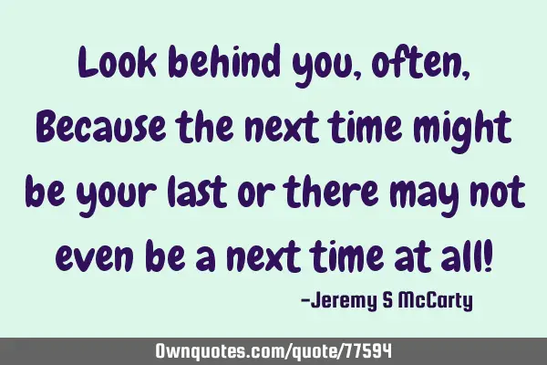 Look behind you, often, Because the next time might be your last or there may not even be a next
