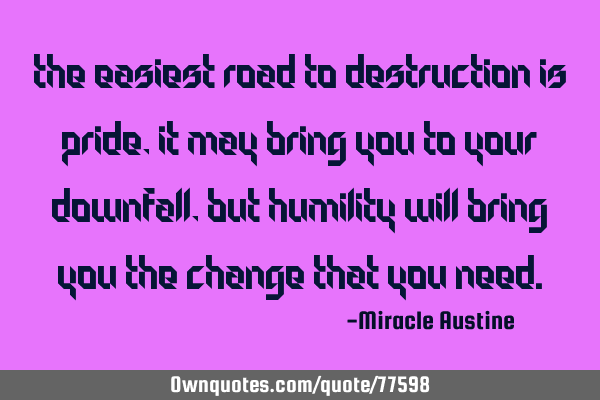 The easiest road to destruction is pride, it may bring you to your downfall, but humility will