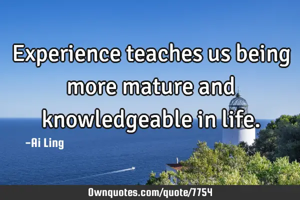 Experience teaches us being more mature and knowledgeable in