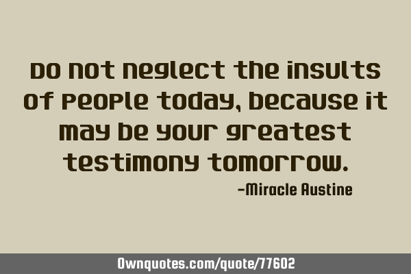 Do not neglect the insults of people today, because it may be your greatest testimony