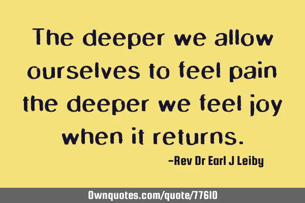 The deeper we allow ourselves to feel pain the deeper we feel joy when it