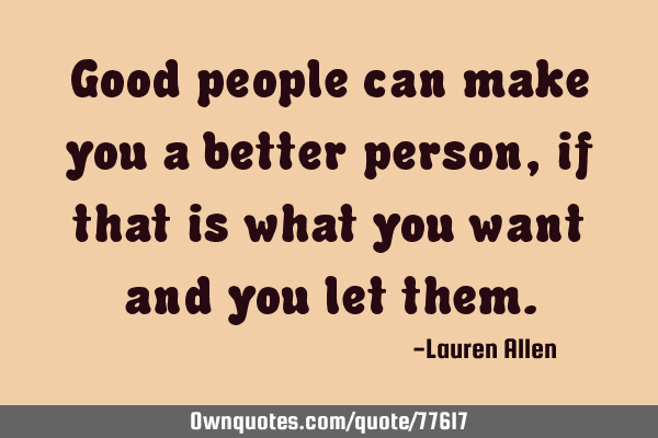 Good people can make you a better person, if that is what you want and you let