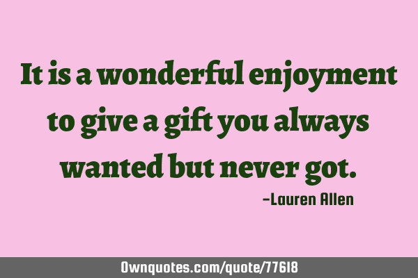 It is a wonderful enjoyment to give a gift you always wanted but never