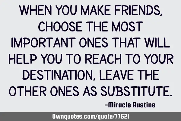 When you make friends, choose the most important ones that will help you to reach to your