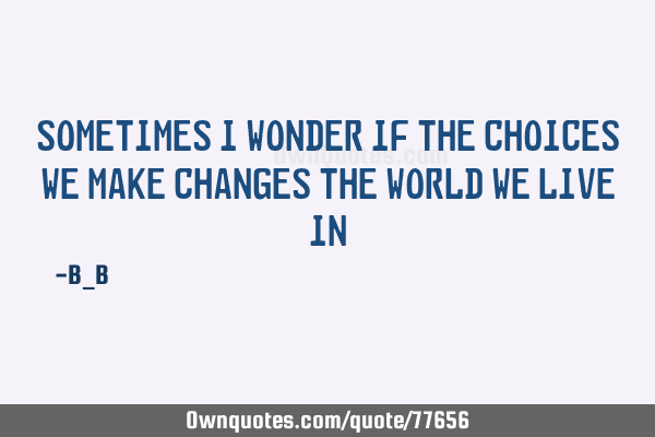 Sometimes I wonder if the choices we make changes the world we live