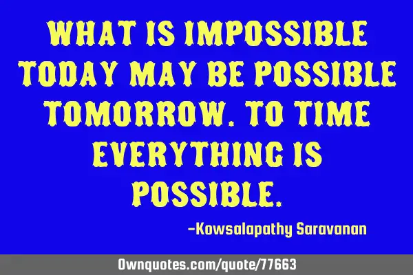 What is impossible today may be possible tomorrow.To time everything is