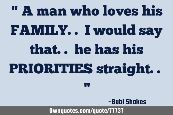 " A man who loves his FAMILY.. I would say that.. he has his PRIORITIES straight.. "