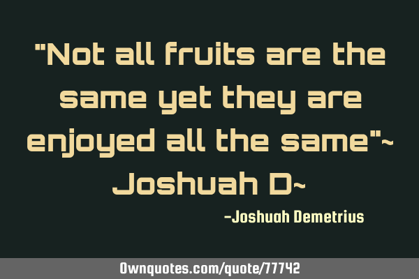 "Not all fruits are the same yet they are enjoyed all the same"~ Joshuah D~