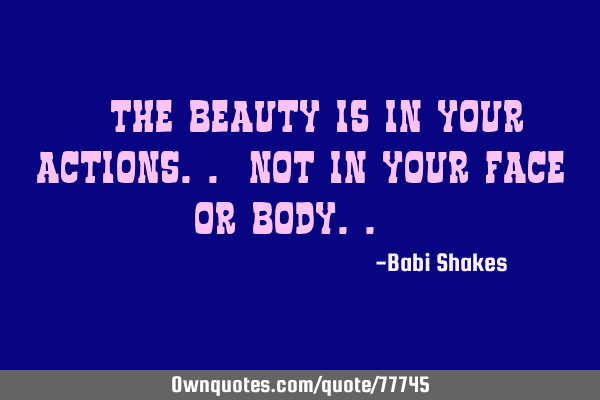 " The BEAUTY is in your ACTIONS.. not in your FACE or BODY.. "