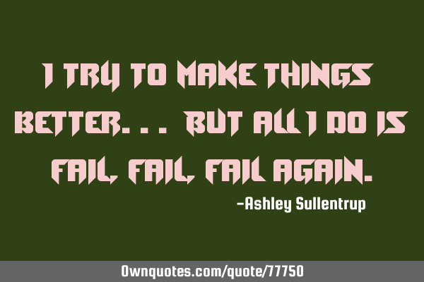 I try to make things better... But all I do is fail, fail, fail