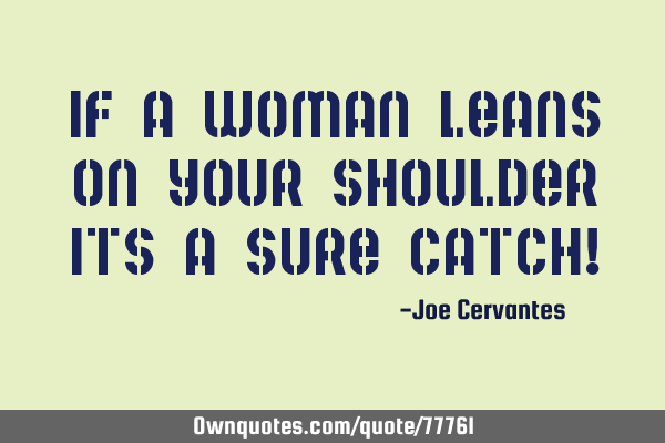If a woman leans on your shoulder its a sure catch!