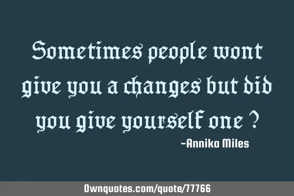 Sometimes people wont give you a changes but did you give yourself one ?