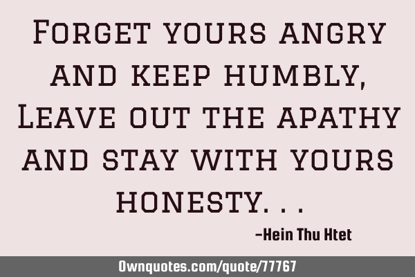 Forget yours angry and keep humbly, Leave out the apathy and stay with yours