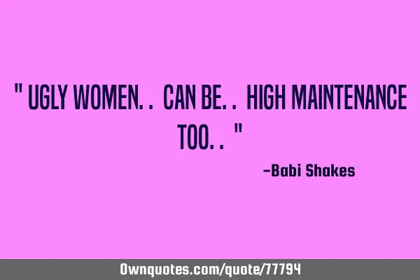 " Ugly women.. can be.. high MAINTENANCE too.. "