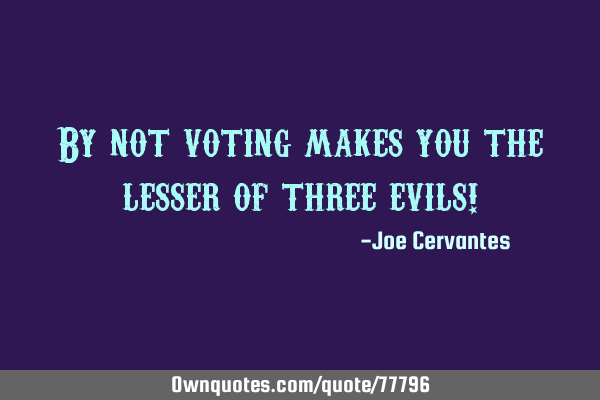 By not voting makes you the lesser of three evils!
