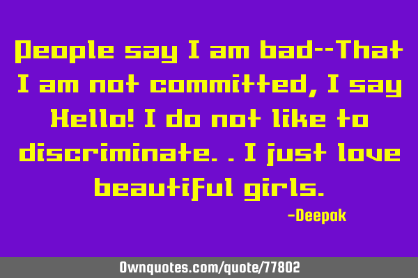 People say I am bad--That I am not committed, I say Hello! I do not like to discriminate..I just