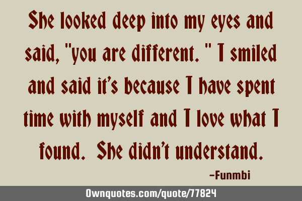 She looked deep into my eyes and said, "you are different." I smiled and said it