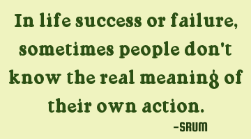 In life success or failure,sometimes people don't know the real meaning of their own action.