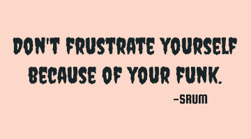 Don't frustrate yourself because of your funk.