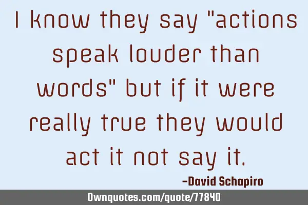 I know they say "actions speak louder than words" but if it were really true they would act it not