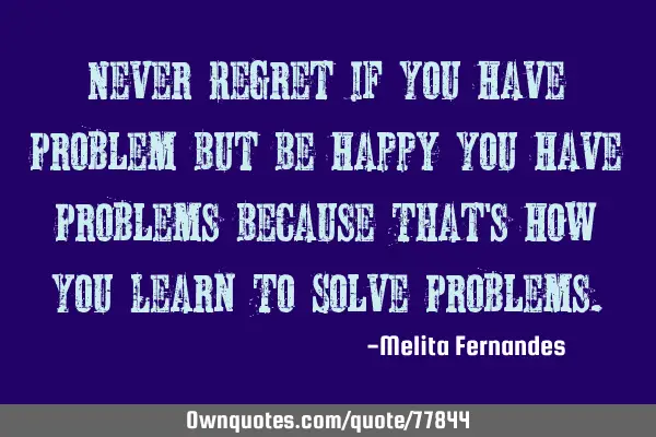 Never Regret If You Have Problem But Be Happy You Have Problems Because That