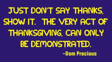 Just don't say thanks, show it. The very act of Thanksgiving, can only be demonstrated.