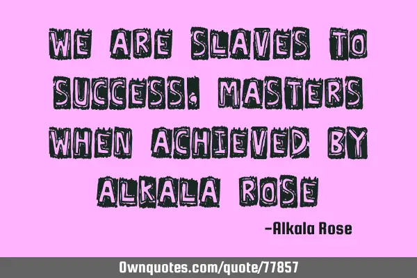 We are slaves to success, Masters when achieved by Alkala R