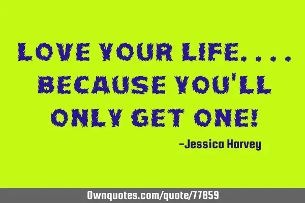 Love your life....because you
