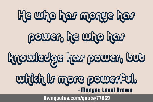 He who has monye has power,he who has knowledge has power,but which is more