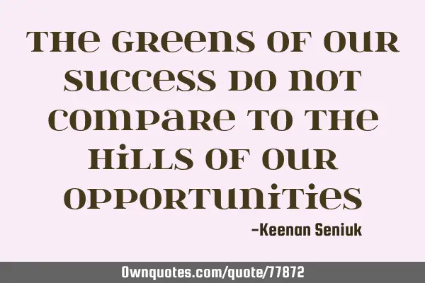 The greens of our success do not compare to the hills of our