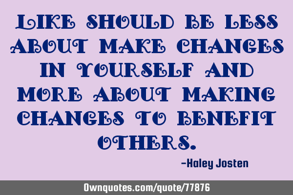 Like should be less about make changes in yourself and more about making changes to benefit