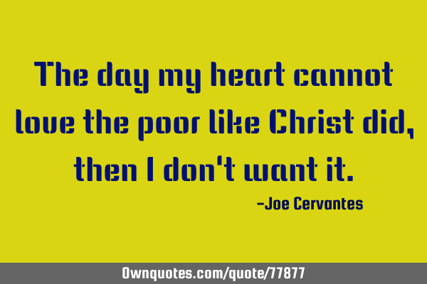 The day my heart cannot love the poor like Christ did, then i don
