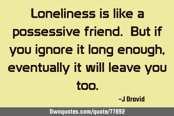 Loneliness is like a possessive friend. But if you ignore it long enough, eventually it will leave