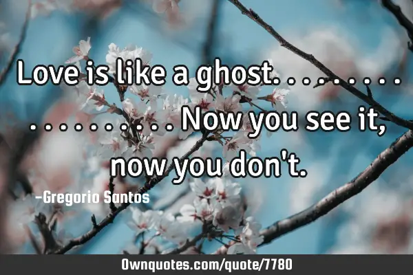 Love is like a ghost...................now you see it, now you don