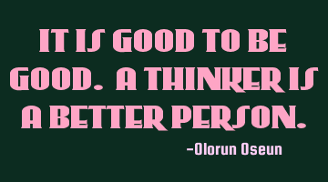 IT IS GOOD TO BE GOOD. A THINKER IS A BETTER PERSON