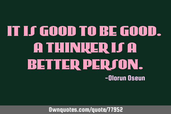 IT IS GOOD TO BE GOOD. A THINKER IS A BETTER PERSON