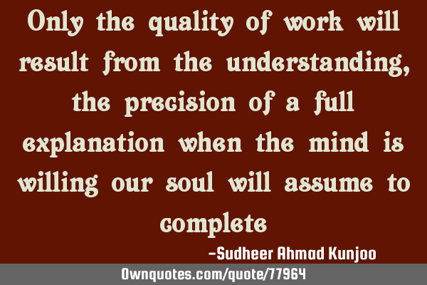 Only the quality of work will result from the understanding, the precision of a full explanation