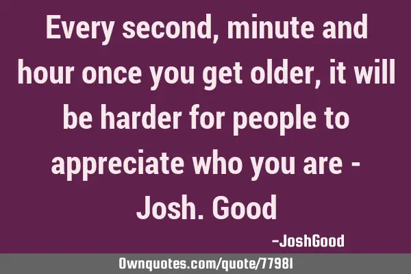 Every second, minute and hour once you get older, it will be harder for people to appreciate who