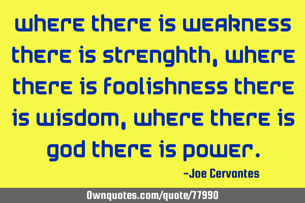 Where there is weakness there is strenghth, where there is foolishness there is wisdom, where there