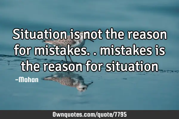Situation is not the reason for mistakes.. mistakes is the reason for