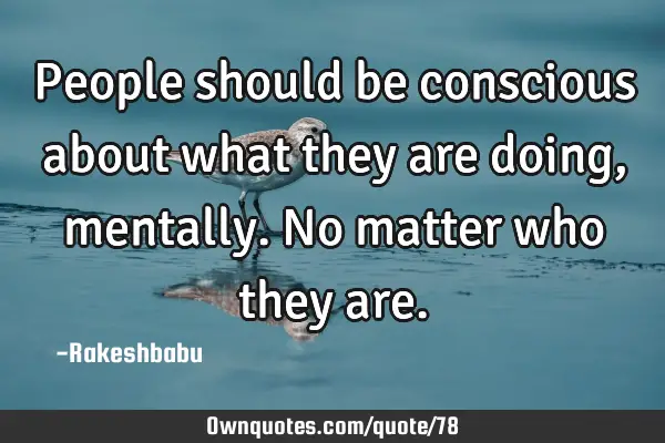 People should be conscious about what they are doing, mentally. No matter who they