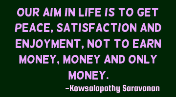 Our aim in life is to get peace ,satisfaction and enjoyment, not to earn money,money and only money.