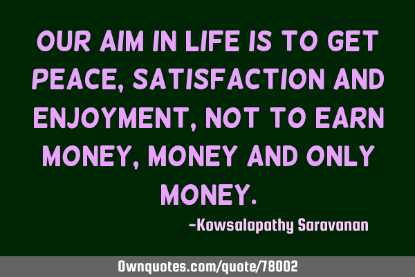 Our aim in life is to get peace ,satisfaction and enjoyment, not to earn money,money and only